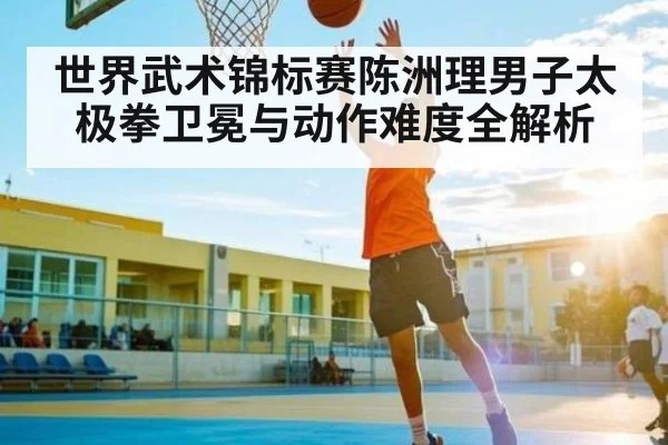 世界武术锦标赛陈洲理男子太极拳卫冕与动作难度全解析 - PG